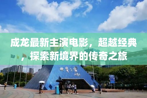 成龙最新主演电影，超越经典，探索新境界的传奇之旅