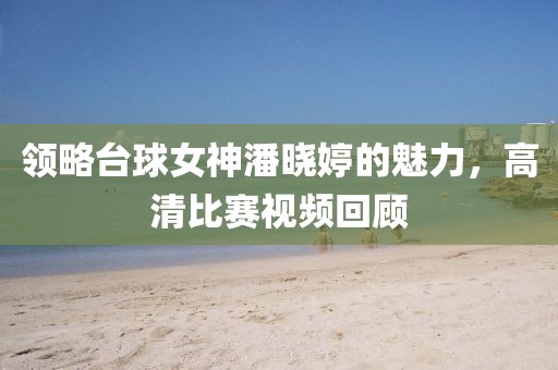 领略台球女神潘晓婷的魅力，高清比赛视频回顾
