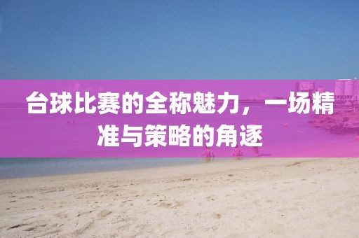 台球比赛的全称魅力，一场精准与策略的角逐