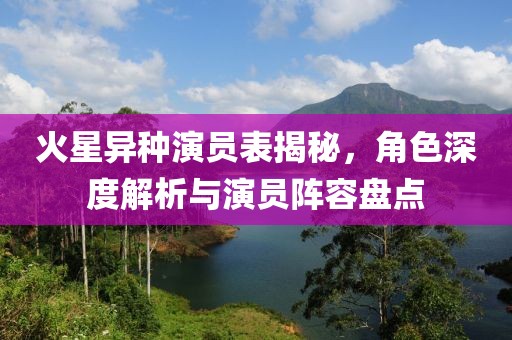 火星异种演员表揭秘，角色深度解析与演员阵容盘点