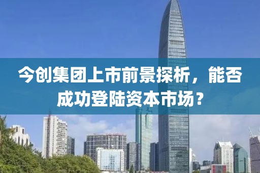 今创集团上市前景探析，能否成功登陆资本市场？