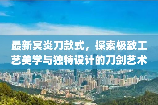 最新冥炎刀款式，探索极致工艺美学与独特设计的刀剑艺术