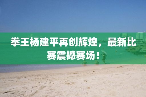 拳王杨建平再创辉煌，最新比赛震撼赛场！