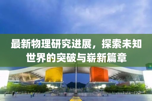 最新物理研究进展，探索未知世界的突破与崭新篇章