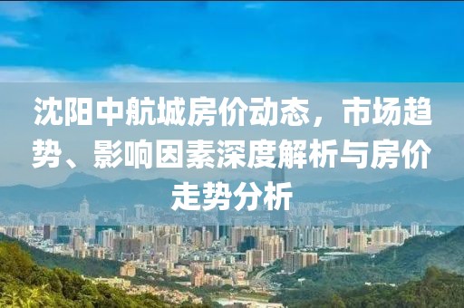 沈阳中航城房价动态，市场趋势、影响因素深度解析与房价走势分析
