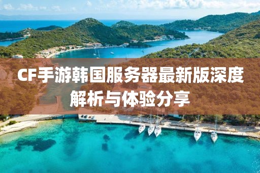 CF手游韩国服务器最新版深度解析与体验分享