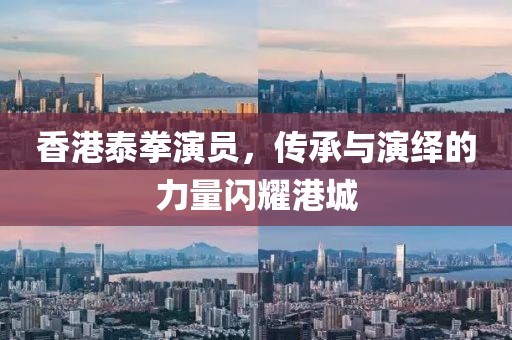 香港泰拳演员，传承与演绎的力量闪耀港城