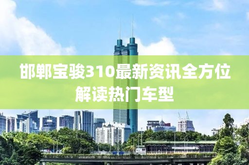 邯郸宝骏310最新资讯全方位解读热门车型