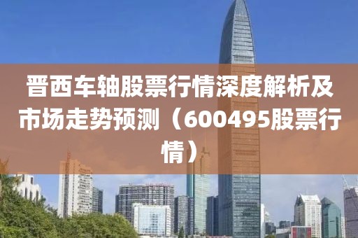 晋西车轴股票行情深度解析及市场走势预测（600495股票行情）