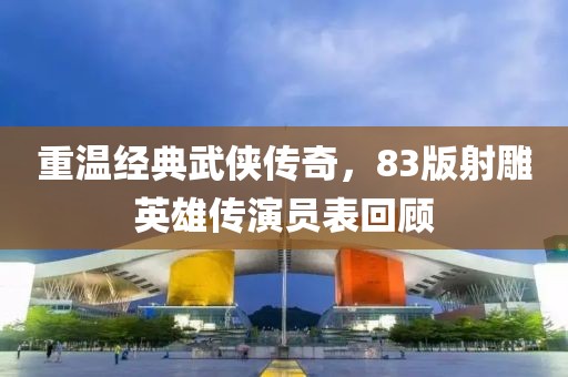 重温经典武侠传奇，83版射雕英雄传演员表回顾