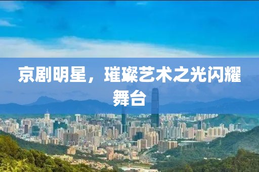 京剧明星，璀璨艺术之光闪耀舞台