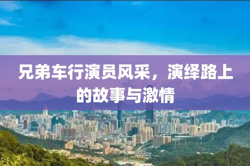 兄弟车行演员风采，演绎路上的故事与激情