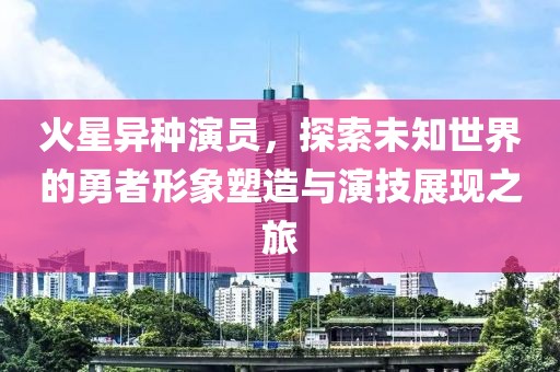 火星异种演员，探索未知世界的勇者形象塑造与演技展现之旅