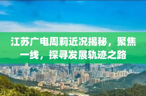江苏广电周莉近况揭秘，聚焦一线，探寻发展轨迹之路