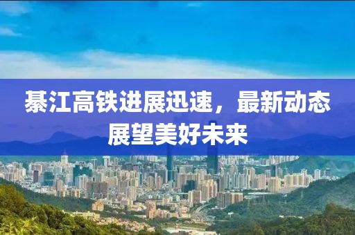 綦江高铁进展迅速，最新动态展望美好未来