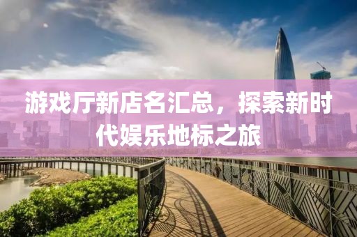 游戏厅新店名汇总，探索新时代娱乐地标之旅