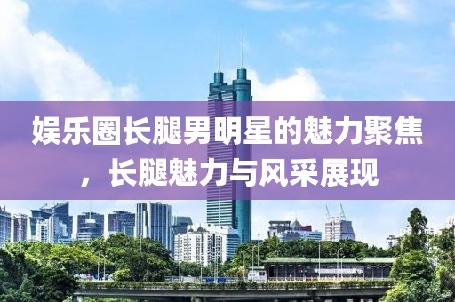 娱乐圈长腿男明星的魅力聚焦，长腿魅力与风采展现