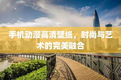 手机动漫高清壁纸，时尚与艺术的完美融合