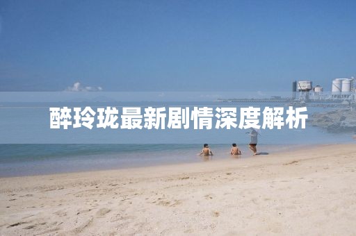 醉玲珑最新剧情深度解析