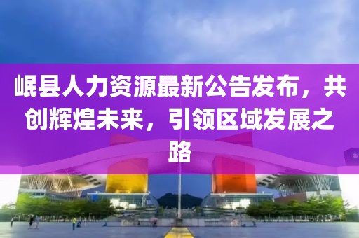 岷县人力资源最新公告发布，共创辉煌未来，引领区域发展之路