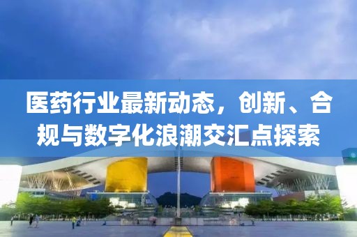医药行业最新动态，创新、合规与数字化浪潮交汇点探索