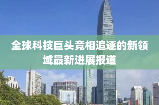 全球科技巨头竞相追逐的新领域最新进展报道