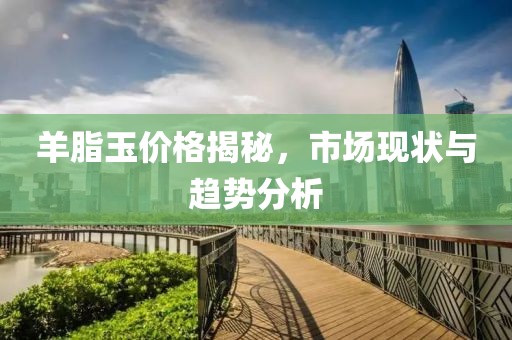 羊脂玉价格揭秘，市场现状与趋势分析