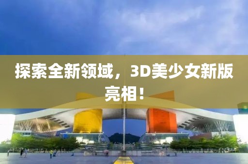 探索全新领域，3D美少女新版亮相！
