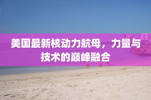 美国最新核动力航母，力量与技术的巅峰融合
