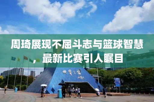 周琦展现不屈斗志与篮球智慧，最新比赛引人瞩目