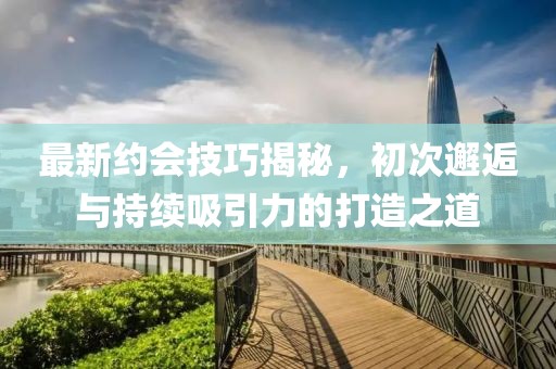 最新约会技巧揭秘，初次邂逅与持续吸引力的打造之道