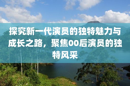 探究新一代演员的独特魅力与成长之路，聚焦00后演员的独特风采