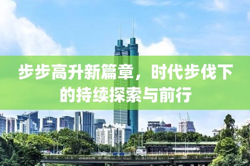 步步高升新篇章，时代步伐下的持续探索与前行
