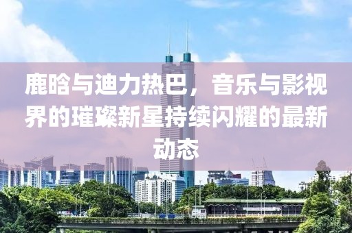 鹿晗与迪力热巴，音乐与影视界的璀璨新星持续闪耀的最新动态