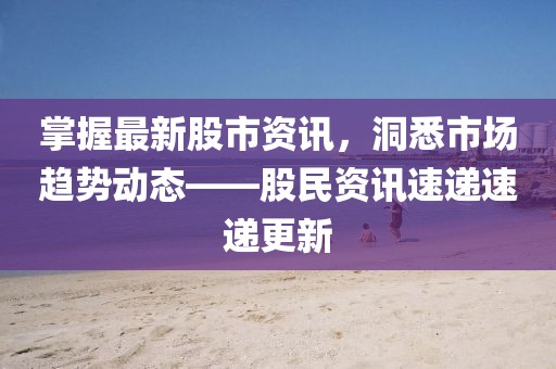 掌握最新股市资讯，洞悉市场趋势动态——股民资讯速递速递更新