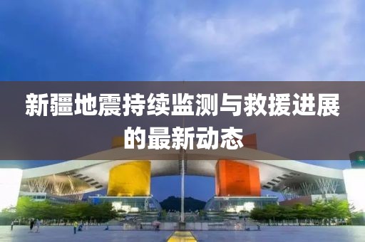 新疆地震持续监测与救援进展的最新动态