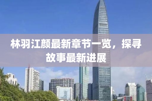 林羽江颜最新章节一览，探寻故事最新进展