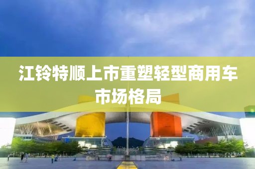 江铃特顺上市重塑轻型商用车市场格局