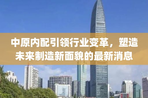 中原内配引领行业变革，塑造未来制造新面貌的最新消息