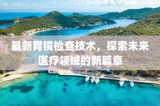 最新胃镜检查技术，探索未来医疗领域的新篇章