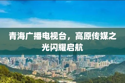 青海广播电视台，高原传媒之光闪耀启航