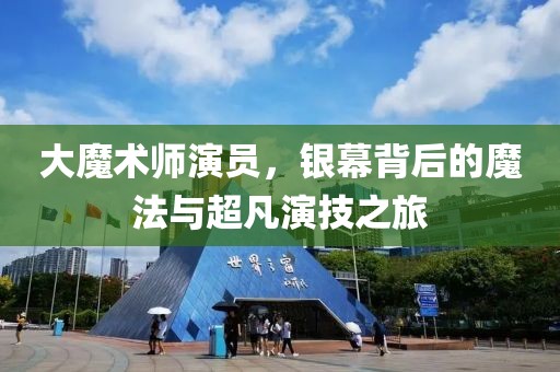大魔术师演员，银幕背后的魔法与超凡演技之旅