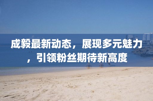 成毅最新动态，展现多元魅力，引领粉丝期待新高度