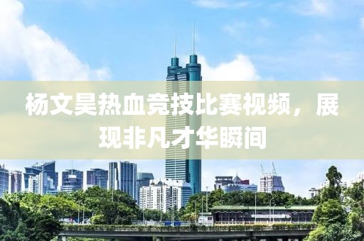 杨文昊热血竞技比赛视频，展现非凡才华瞬间