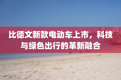 比德文新款电动车上市，科技与绿色出行的革新融合