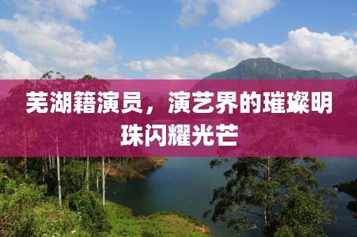 芜湖籍演员，演艺界的璀璨明珠闪耀光芒