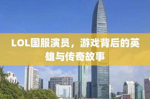 LOL国服演员，游戏背后的英雄与传奇故事