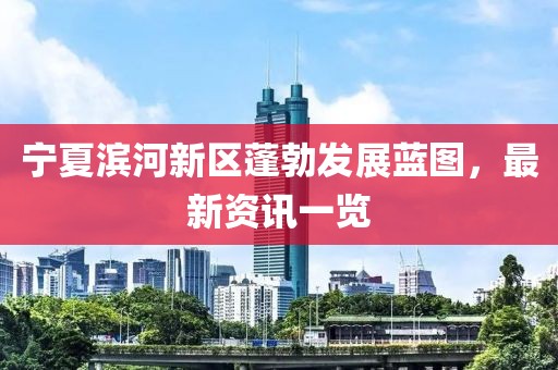 宁夏滨河新区蓬勃发展蓝图，最新资讯一览