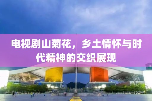 电视剧山菊花，乡土情怀与时代精神的交织展现