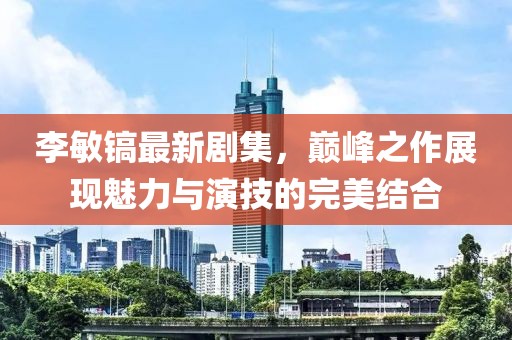 李敏镐最新剧集，巅峰之作展现魅力与演技的完美结合
